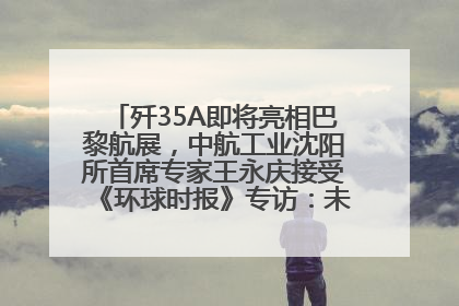 歼35A即将亮相巴黎航展，中航工业沈阳所首席专家王永庆接受《环球时报》专访：未来数量可以有很多