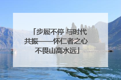 步履不停 与时代共振——怀仁者之心 不畏山高水远