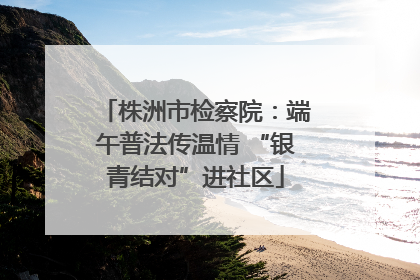 株洲市检察院：端午普法传温情 “银青结对”进社区