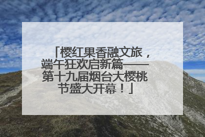 樱红果香融文旅，端午狂欢启新篇——第十九届烟台大樱桃节盛大开幕！