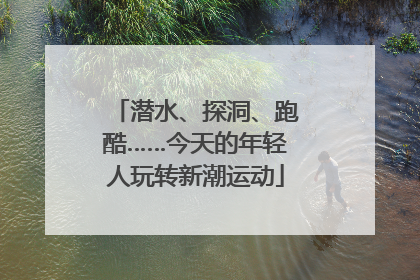 潜水、探洞、跑酷……今天的年轻人玩转新潮运动