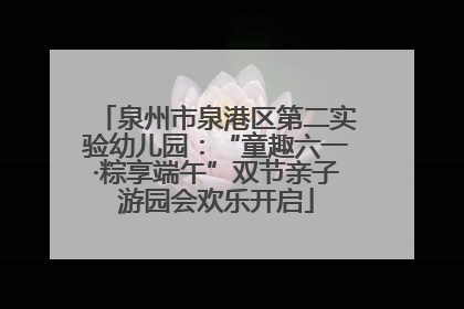 泉州市泉港区第二实验幼儿园：“童趣六一·粽享端午”双节亲子游园会欢乐开启