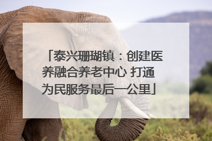 泰兴珊瑚镇：创建医养融合养老中心 打通为民服务最后一公里