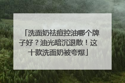 洗面奶祛痘控油哪个牌子好？油光暗沉退散！这十款洗面奶被夸爆