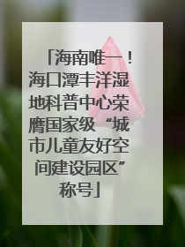海南唯一！海口潭丰洋湿地科普中心荣膺国家级“城市儿童友好空间建设园区”称号