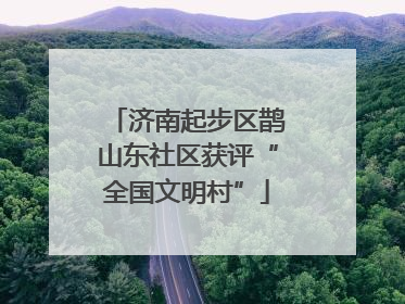 济南起步区鹊山东社区获评“全国文明村”