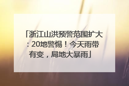 浙江山洪预警范围扩大：20地警惕！今天雨带有变，局地大暴雨