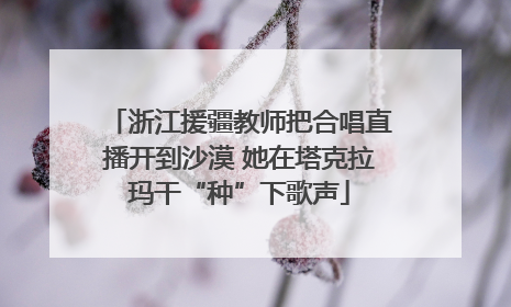 浙江援疆教师把合唱直播开到沙漠 她在塔克拉玛干“种”下歌声