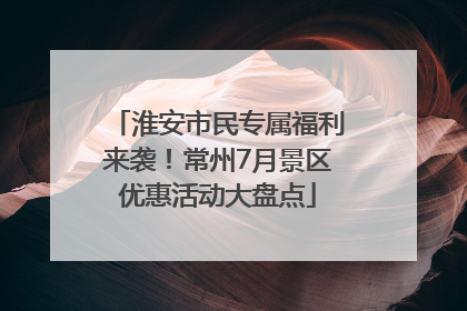 淮安市民专属福利来袭！常州7月景区优惠活动大盘点