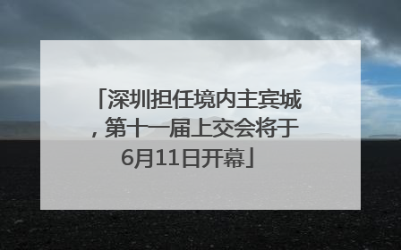 深圳担任境内主宾城，第十一届上交会将于6月11日开幕