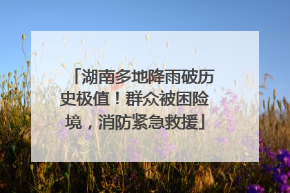 湖南多地降雨破历史极值！群众被困险境，消防紧急救援