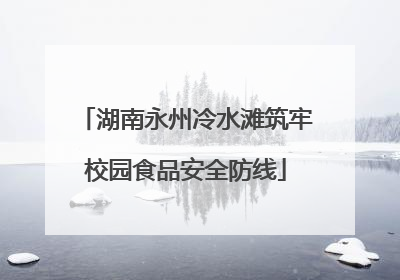 湖南永州冷水滩筑牢校园食品安全防线