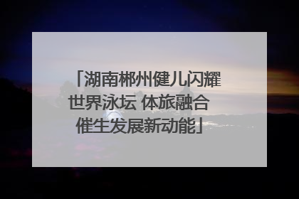 湖南郴州健儿闪耀世界泳坛 体旅融合催生发展新动能