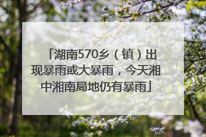 湖南570乡（镇）出现暴雨或大暴雨，今天湘中湘南局地仍有暴雨
