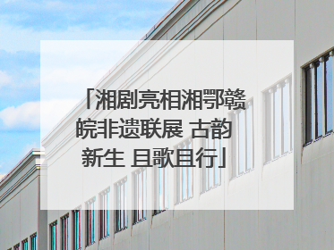 湘剧亮相湘鄂赣皖非遗联展 古韵新生 且歌且行