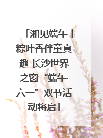 湘见端午丨粽叶香伴童真趣 长沙世界之窗“端午·六一”双节活动将启
