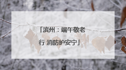 滨州：端午敬老行 消防护安宁