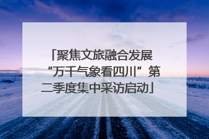聚焦文旅融合发展 “万千气象看四川”第二季度集中采访启动