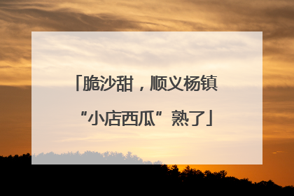脆沙甜，顺义杨镇“小店西瓜”熟了