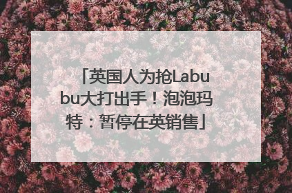 英国人为抢Labubu大打出手！泡泡玛特：暂停在英销售