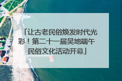 让古老民俗焕发时代光彩！第二十一届吴地端午民俗文化活动开幕