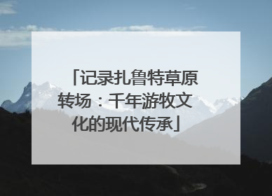 记录扎鲁特草原转场：千年游牧文化的现代传承