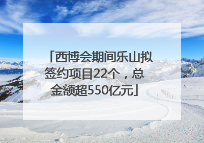 西博会期间乐山拟签约项目22个，总金额超550亿元