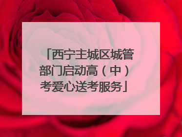 西宁主城区城管部门启动高（中）考爱心送考服务