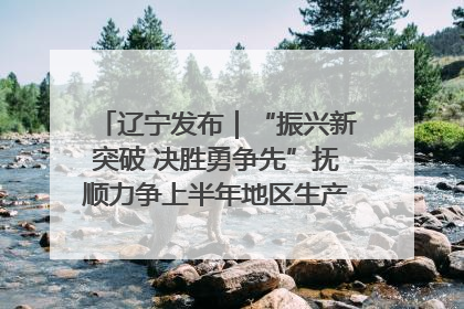 辽宁发布｜“振兴新突破 决胜勇争先”抚顺力争上半年地区生产总值增长7%左右
