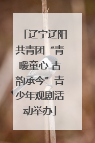 辽宁辽阳共青团“青暖童心 古韵承今”青少年观剧活动举办