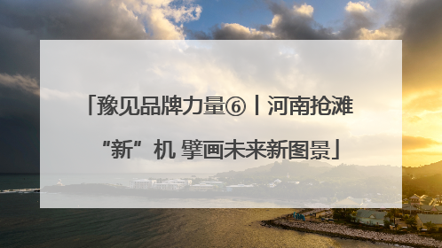 豫见品牌力量⑥丨河南抢滩“新”机 擘画未来新图景