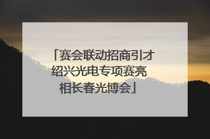 赛会联动招商引才 绍兴光电专项赛亮相长春光博会