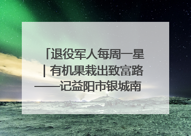 退役军人每周一星｜有机果栽出致富路——记益阳市银城南湖蔬果农民专业合作社总经理晏桂明