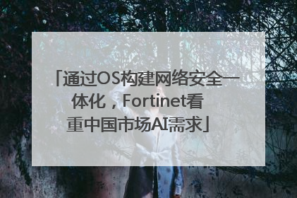 通过OS构建网络安全一体化，Fortinet看重中国市场AI需求