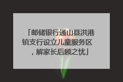 邮储银行通山县洪港镇支行设立儿童服务区，解家长后顾之忧