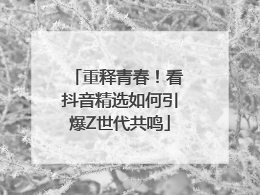 重释青春！看抖音精选如何引爆Z世代共鸣