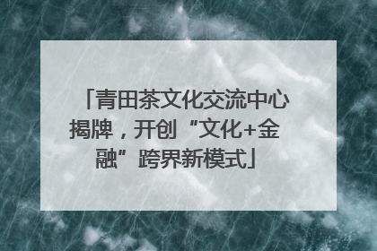 青田茶文化交流中心揭牌，开创“文化+金融”跨界新模式