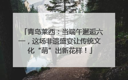 青岛莱西：当端午邂逅六一，这场非遗盛宴让传统文化“萌”出新花样！