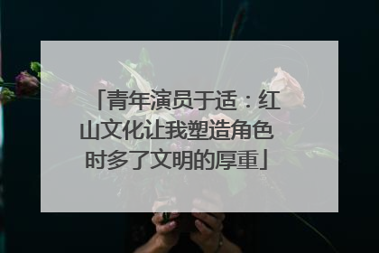 青年演员于适：红山文化让我塑造角色时多了文明的厚重