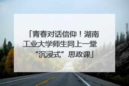 青春对话信仰！湖南工业大学师生同上一堂“沉浸式”思政课