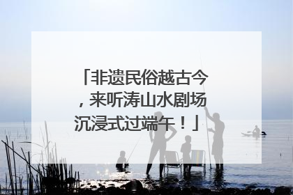 非遗民俗越古今，来听涛山水剧场沉浸式过端午！