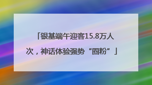 银基端午迎客15.8万人次，神话体验强势“圈粉”