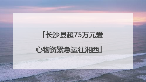 长沙县超75万元爱心物资紧急运往湘西