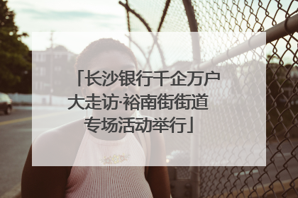 长沙银行千企万户大走访·裕南街街道专场活动举行