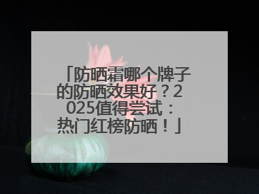 防晒霜哪个牌子的防晒效果好？2025值得尝试：热门红榜防晒！