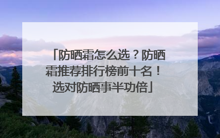 防晒霜怎么选？防晒霜推荐排行榜前十名！选对防晒事半功倍