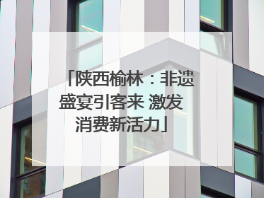 陕西榆林：非遗盛宴引客来 激发消费新活力