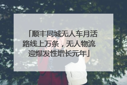 顺丰同城无人车月活路线上万条，无人物流迎爆发性增长元年