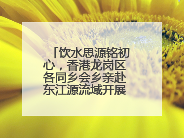 饮水思源铭初心，香港龙岗区各同乡会乡亲赴东江源流域开展国情研学活动