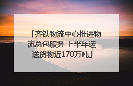 齐铁物流中心推进物流总包服务 上半年运送货物近170万吨